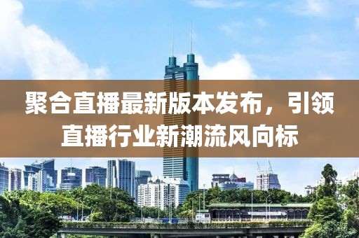 聚合直播最新版本发布，引领直播行业新潮流风向标
