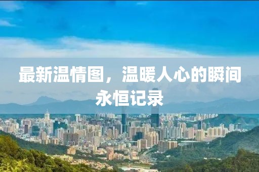 最新温情图，温暖人心的瞬间永恒记录