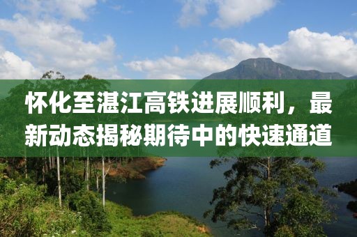 怀化至湛江高铁进展顺利，最新动态揭秘期待中的快速通道
