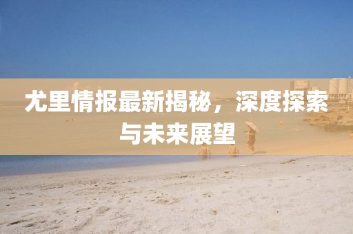 尤里情报最新揭秘，深度探索与未来展望