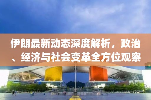 伊朗最新动态深度解析，政治、经济与社会变革全方位观察