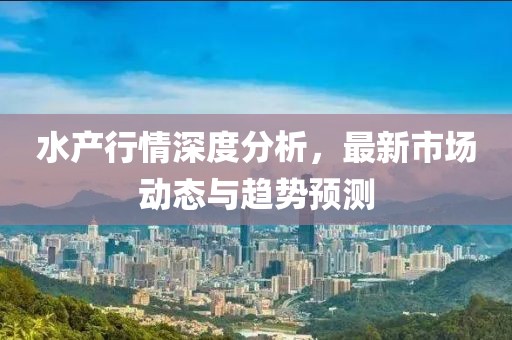 水产行情深度分析，最新市场动态与趋势预测