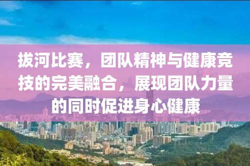 拔河比赛，团队精神与健康竞技的完美融合，展现团队力量的同时促进身心健康