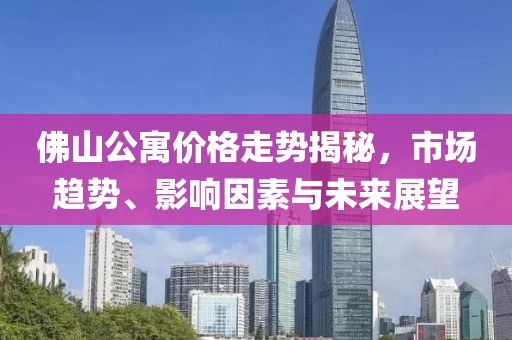 佛山公寓价格走势揭秘，市场趋势、影响因素与未来展望