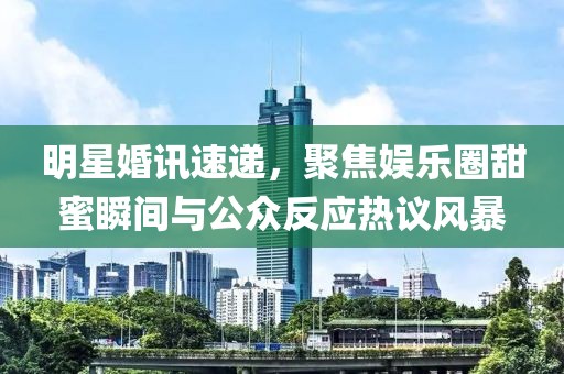 明星婚讯速递，聚焦娱乐圈甜蜜瞬间与公众反应热议风暴