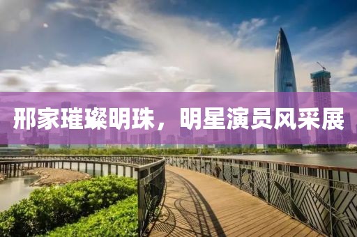 邢家璀璨明珠，明星演员风采展