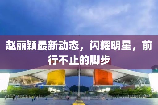 赵丽颖最新动态，闪耀明星，前行不止的脚步
