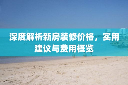 深度解析新房装修价格，实用建议与费用概览