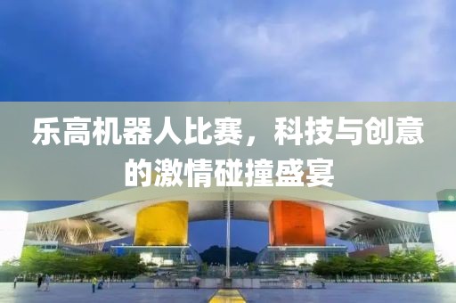 乐高机器人比赛，科技与创意的激情碰撞盛宴