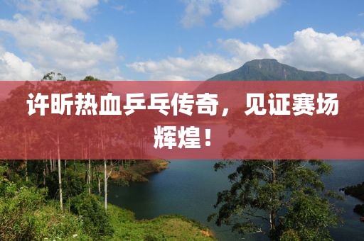 许昕热血乒乓传奇，见证赛场辉煌！