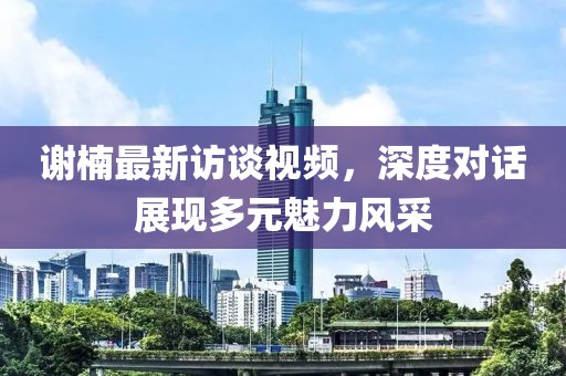 谢楠最新访谈视频，深度对话展现多元魅力风采
