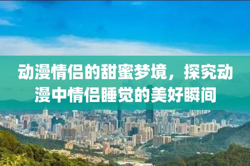 动漫情侣的甜蜜梦境，探究动漫中情侣睡觉的美好瞬间