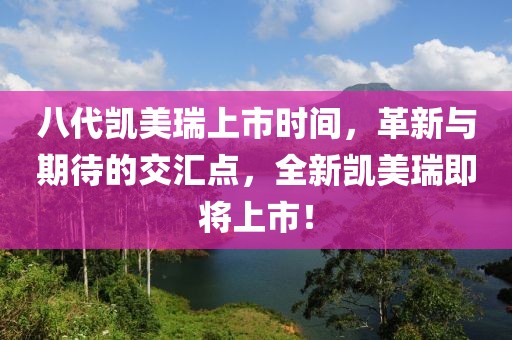 八代凯美瑞上市时间，革新与期待的交汇点，全新凯美瑞即将上市！