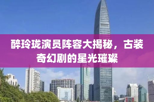 醉玲珑演员阵容大揭秘，古装奇幻剧的星光璀璨