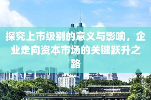 探究上市级别的意义与影响，企业走向资本市场的关键跃升之路