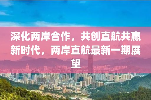 深化两岸合作，共创直航共赢新时代，两岸直航最新一期展望