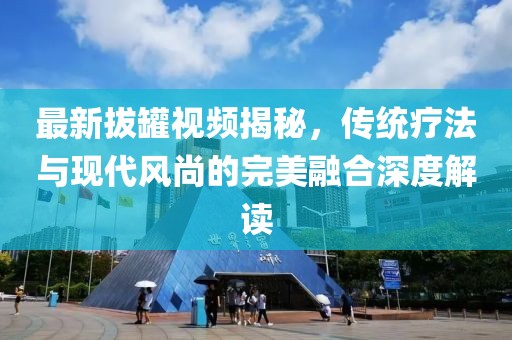 最新拔罐视频揭秘，传统疗法与现代风尚的完美融合深度解读