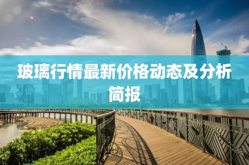 玻璃行情最新价格动态及分析简报