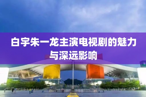 白宇朱一龙主演电视剧的魅力与深远影响