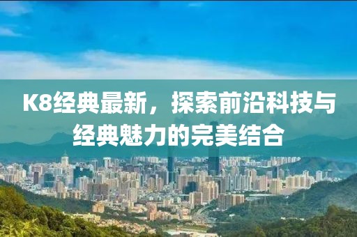 K8经典最新，探索前沿科技与经典魅力的完美结合