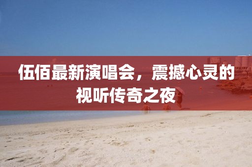伍佰最新演唱会，震撼心灵的视听传奇之夜