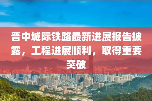 晋中城际铁路最新进展报告披露，工程进展顺利，取得重要突破