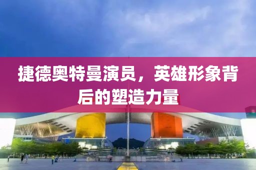 捷德奥特曼演员，英雄形象背后的塑造力量