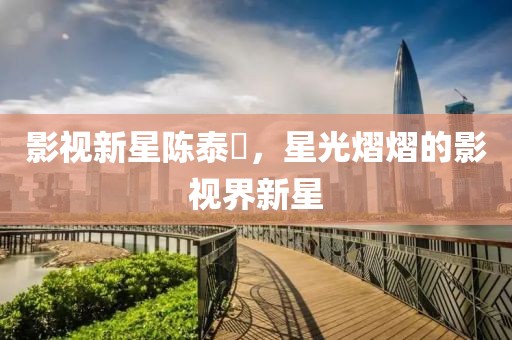 影视新星陈泰燊，星光熠熠的影视界新星