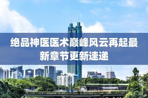 绝品神医医术巅峰风云再起最新章节更新速递