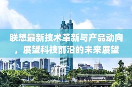 联想最新技术革新与产品动向，展望科技前沿的未来展望