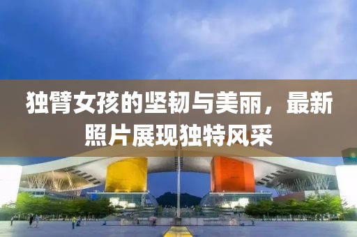 独臂女孩的坚韧与美丽，最新照片展现独特风采