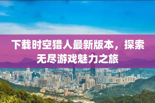 下载时空猎人最新版本，探索无尽游戏魅力之旅