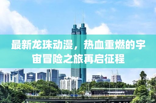 最新龙珠动漫，热血重燃的宇宙冒险之旅再启征程