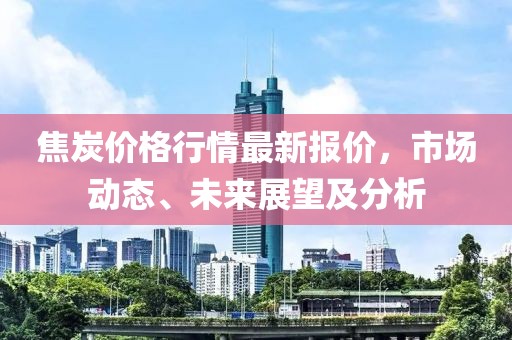 焦炭价格行情最新报价，市场动态、未来展望及分析