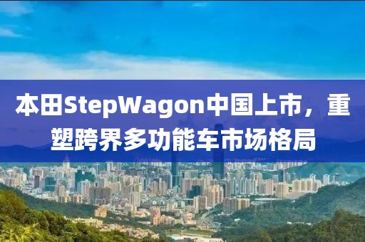 本田StepWagon中国上市，重塑跨界多功能车市场格局