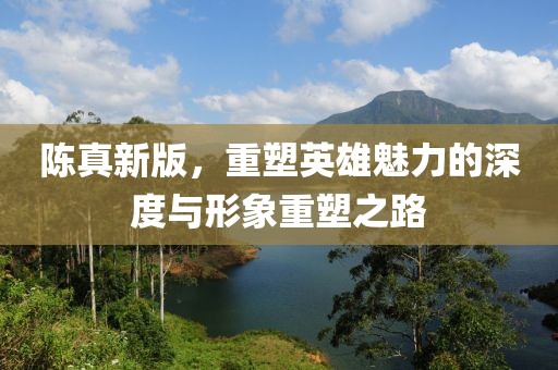 陈真新版，重塑英雄魅力的深度与形象重塑之路