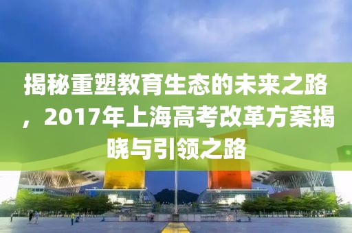 揭秘重塑教育生态的未来之路，2017年上海高考改革方案揭晓与引领之路