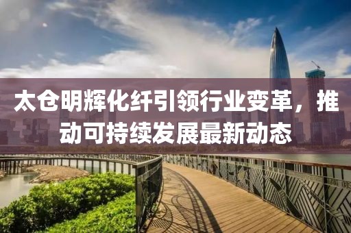 太仓明辉化纤引领行业变革，推动可持续发展最新动态