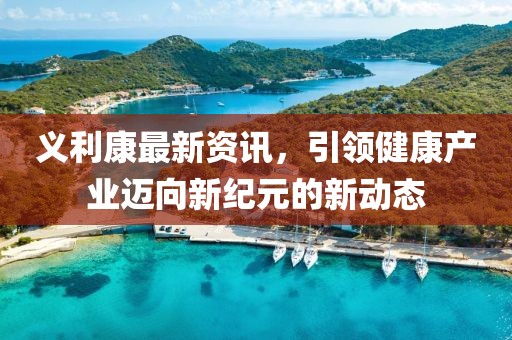 义利康最新资讯，引领健康产业迈向新纪元的新动态