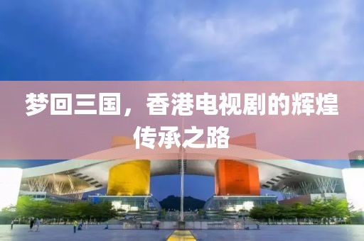 梦回三国，香港电视剧的辉煌传承之路