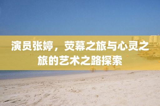 演员张婷，荧幕之旅与心灵之旅的艺术之路探索