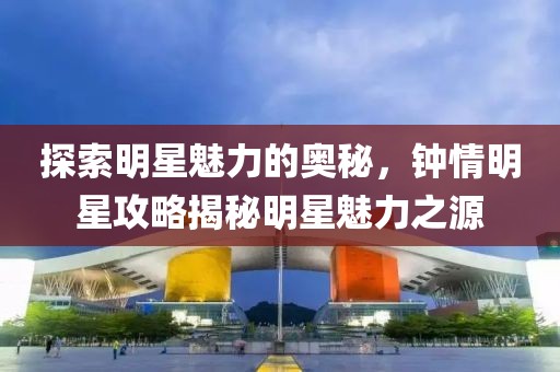 探索明星魅力的奥秘，钟情明星攻略揭秘明星魅力之源
