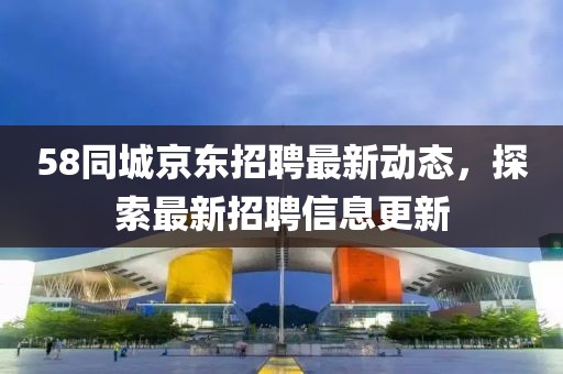 58同城京东招聘最新动态，探索最新招聘信息更新