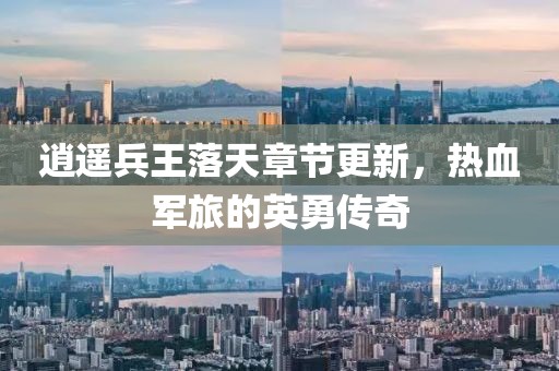 逍遥兵王落天章节更新，热血军旅的英勇传奇