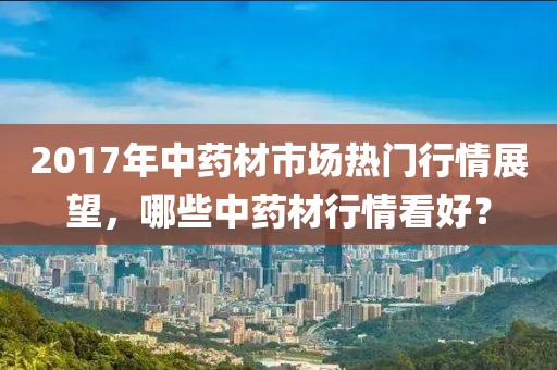 2017年中药材市场热门行情展望，哪些中药材行情看好？