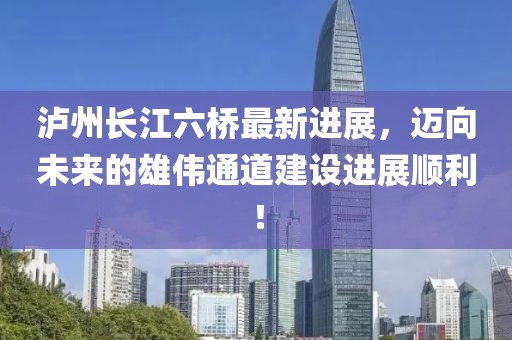 泸州长江六桥最新进展，迈向未来的雄伟通道建设进展顺利！