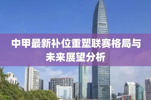 中甲最新补位重塑联赛格局与未来展望分析