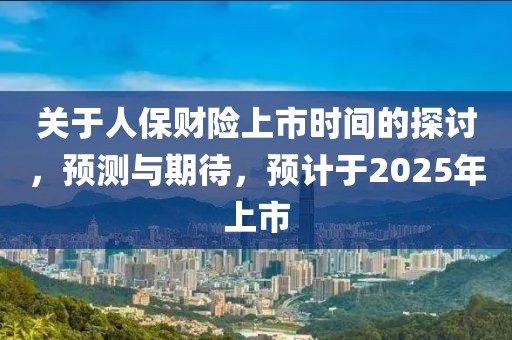 关于人保财险上市时间的探讨，预测与期待，预计于2025年上市