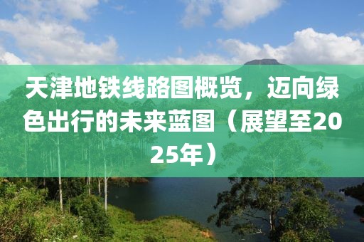天津地铁线路图概览，迈向绿色出行的未来蓝图（展望至2025年）