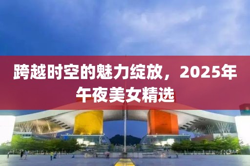 跨越时空的魅力绽放，2025年午夜美女精选